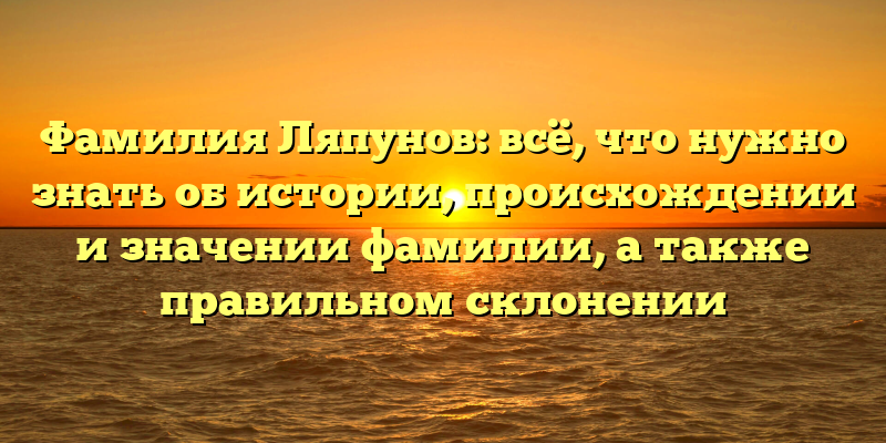 Фамилия Ляпунов: всё, что нужно знать об истории, происхождении и значении фамилии, а также правильном склонении