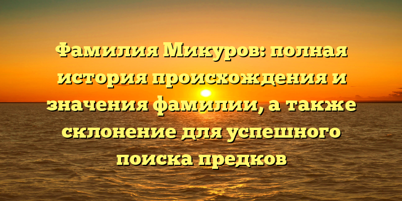 Фамилия Микуров: полная история происхождения и значения фамилии, а также склонение для успешного поиска предков