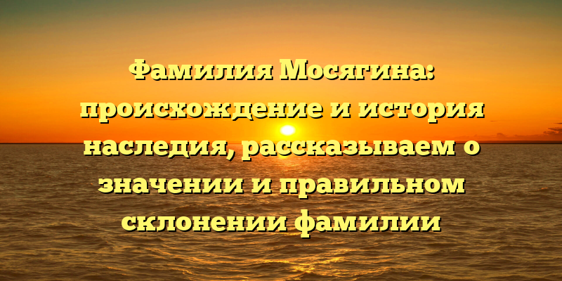 Фамилия Мосягина: происхождение и история наследия, рассказываем о значении и правильном склонении фамилии