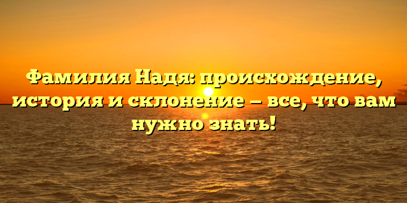 Фамилия Надя: происхождение, история и склонение — все, что вам нужно знать!