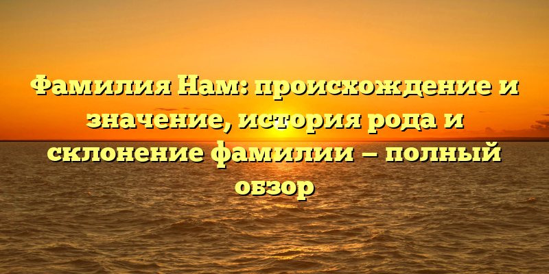 Фамилия Нам: происхождение и значение, история рода и склонение фамилии — полный обзор