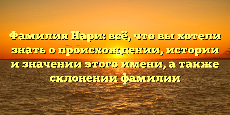 Фамилия Нари: всё, что вы хотели знать о происхождении, истории и значении этого имени, а также склонении фамилии