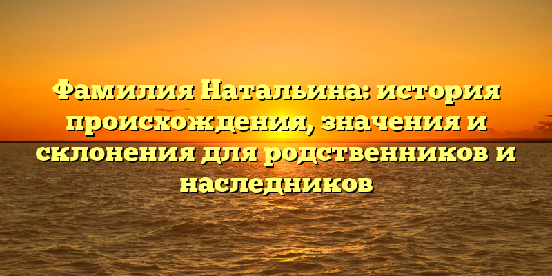 Фамилия Натальина: история происхождения, значения и склонения для родственников и наследников
