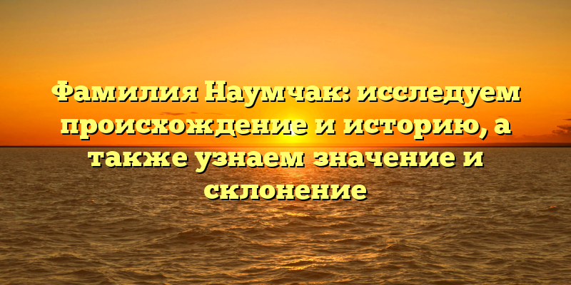 Фамилия Наумчак: исследуем происхождение и историю, а также узнаем значение и склонение