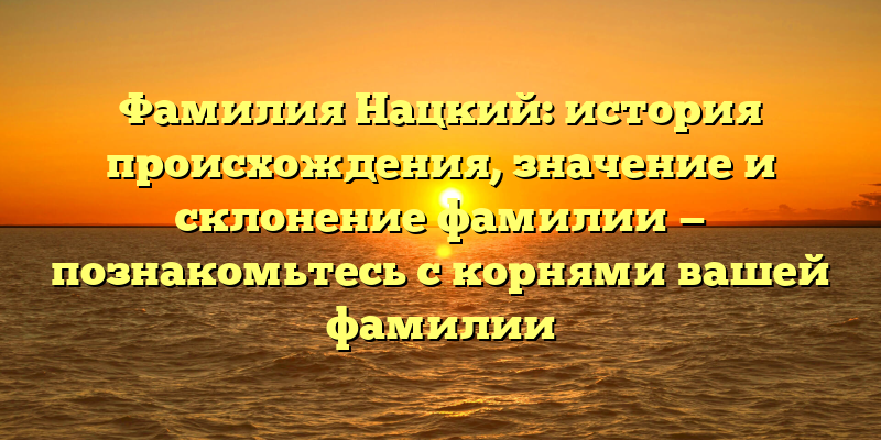 Фамилия Нацкий: история происхождения, значение и склонение фамилии — познакомьтесь с корнями вашей фамилии