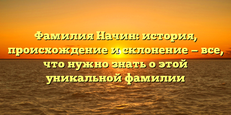 Фамилия Начин: история, происхождение и склонение — все, что нужно знать о этой уникальной фамилии