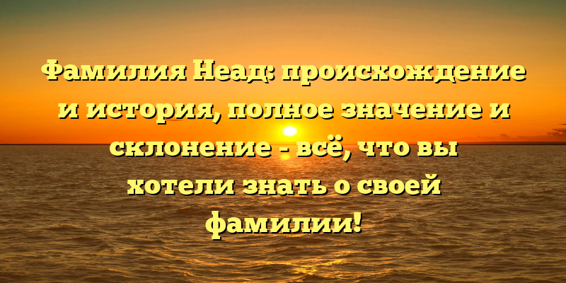 Фамилия Неад: происхождение и история, полное значение и склонение - всё, что вы хотели знать о своей фамилии!