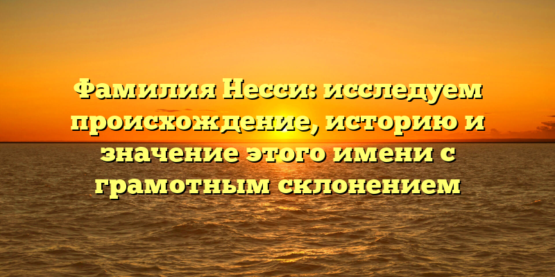 Фамилия Несси: исследуем происхождение, историю и значение этого имени с грамотным склонением