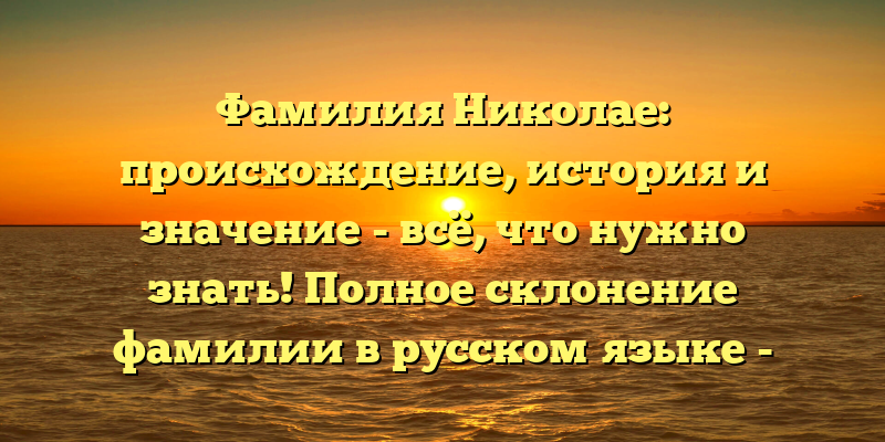 Фамилия Николае: происхождение, история и значение - всё, что нужно знать! Полное склонение фамилии в русском языке - подробный обзор