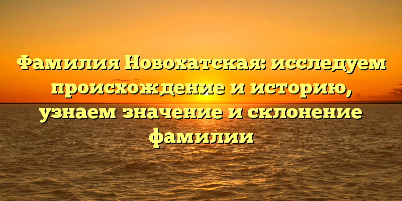Фамилия Новохатская: исследуем происхождение и историю, узнаем значение и склонение фамилии