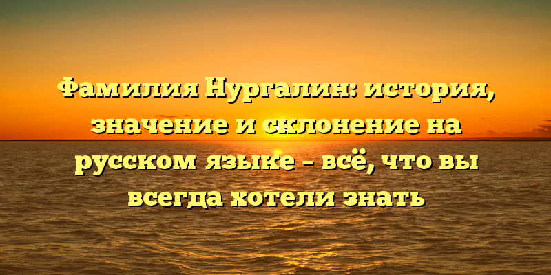 Фамилия Нургалин: история, значение и склонение на русском языке – всё, что вы всегда хотели знать