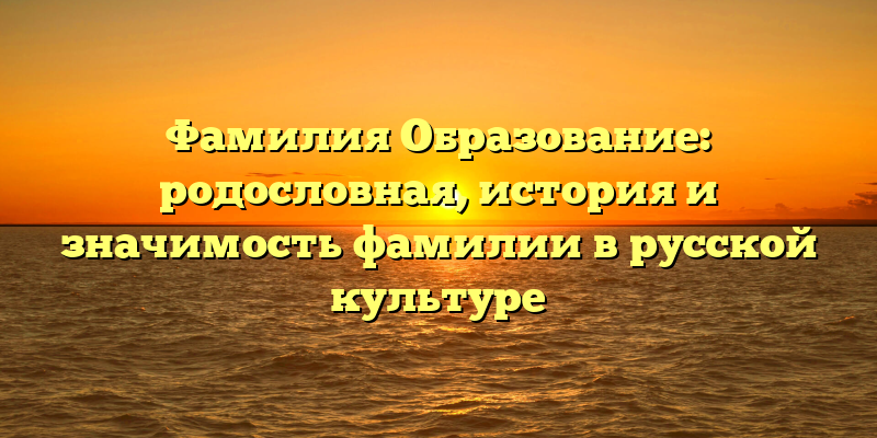 Фамилия Образование: родословная, история и значимость фамилии в русской культуре