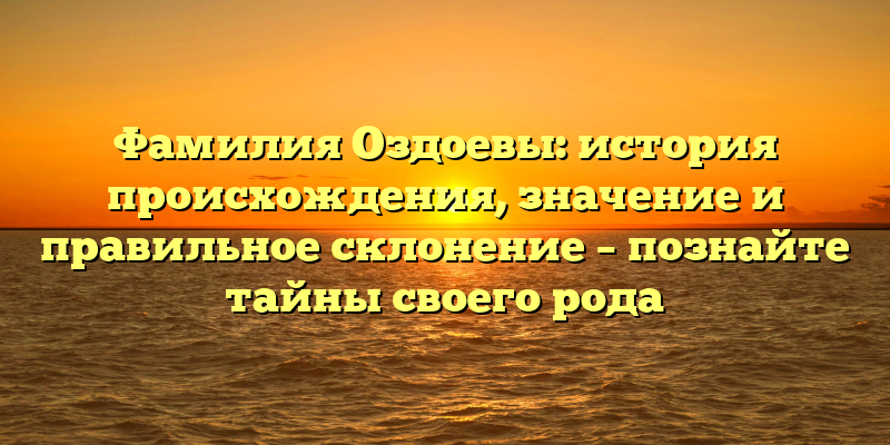Фамилия Оздоевы: история происхождения, значение и правильное склонение – познайте тайны своего рода