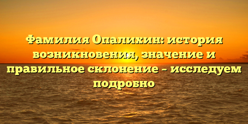 Фамилия Опалихин: история возникновения, значение и правильное склонение – исследуем подробно