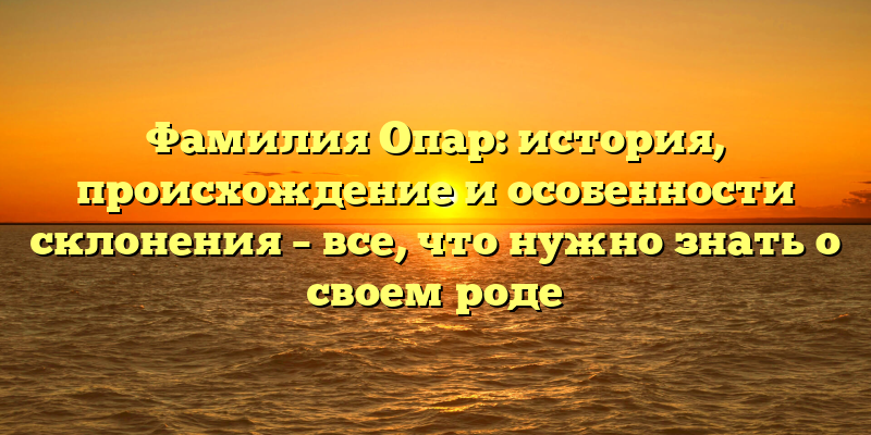 Фамилия Опар: история, происхождение и особенности склонения – все, что нужно знать о своем роде