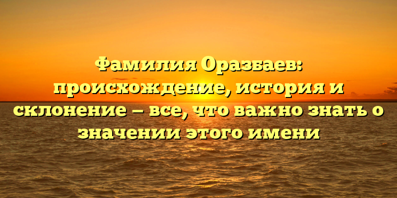 Фамилия Оразбаев: происхождение, история и склонение — все, что важно знать о значении этого имени