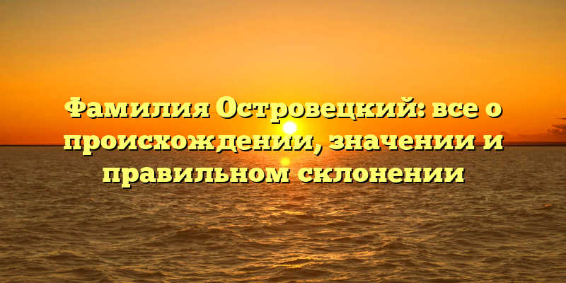 Фамилия Островецкий: все о происхождении, значении и правильном склонении