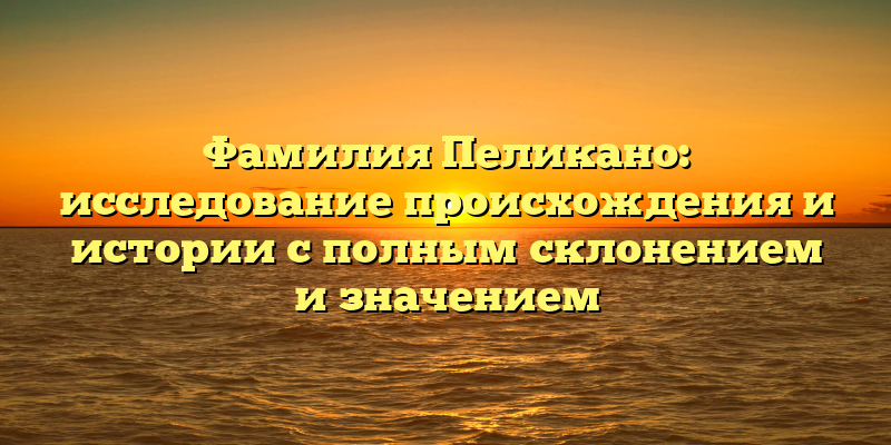 Фамилия Пеликано: исследование происхождения и истории с полным склонением и значением