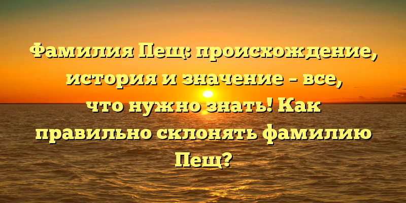 Фамилия Пещ: происхождение, история и значение – все, что нужно знать! Как правильно склонять фамилию Пещ?