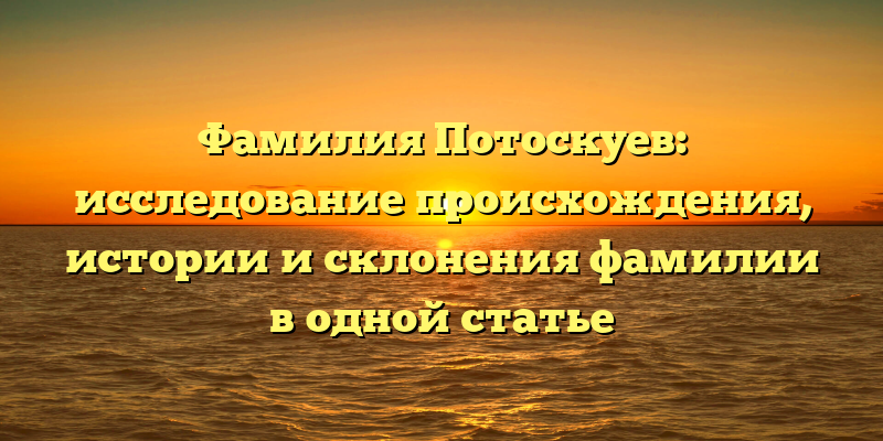 Фамилия Потоскуев: исследование происхождения, истории и склонения фамилии в одной статье