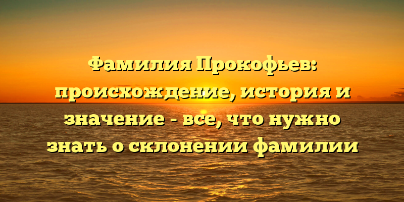 Фамилия Прокофьев: происхождение, история и значение - все, что нужно знать о склонении фамилии