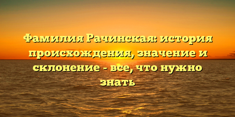 Фамилия Рачинская: история происхождения, значение и склонение - все, что нужно знать