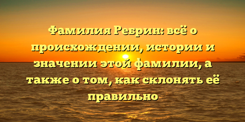 Фамилия Ребрин: всё о происхождении, истории и значении этой фамилии, а также о том, как склонять её правильно