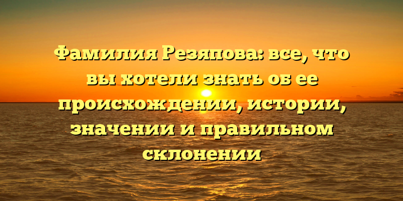Фамилия Резяпова: все, что вы хотели знать об ее происхождении, истории, значении и правильном склонении