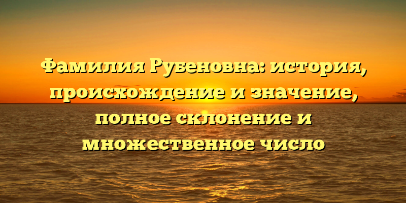 Фамилия Рубеновна: история, происхождение и значение, полное склонение и множественное число