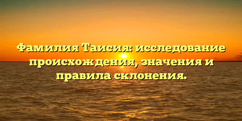 Фамилия Таисия: исследование происхождения, значения и правила склонения.