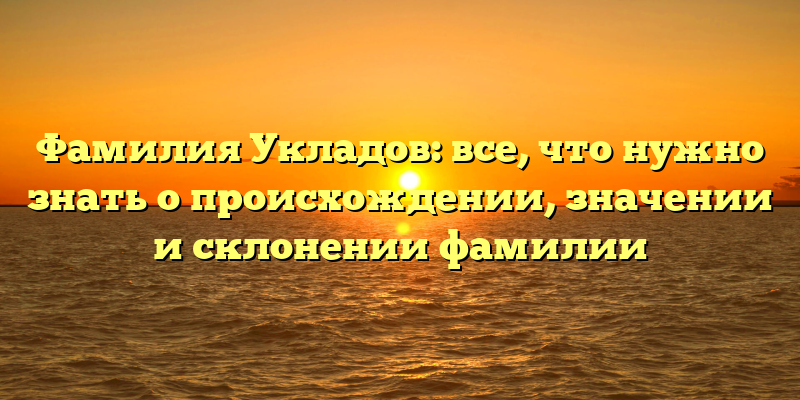 Фамилия Укладов: все, что нужно знать о происхождении, значении и склонении фамилии