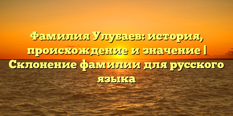 Фамилия Улубаев: история, происхождение и значение | Склонение фамилии для русского языка
