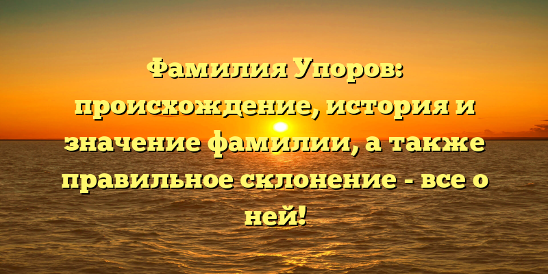 Фамилия Упоров: происхождение, история и значение фамилии, а также правильное склонение - все о ней!
