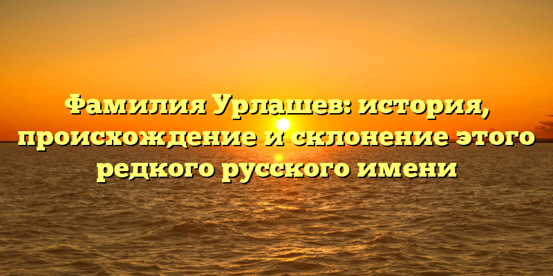 Фамилия Урлашев: история, происхождение и склонение этого редкого русского имени