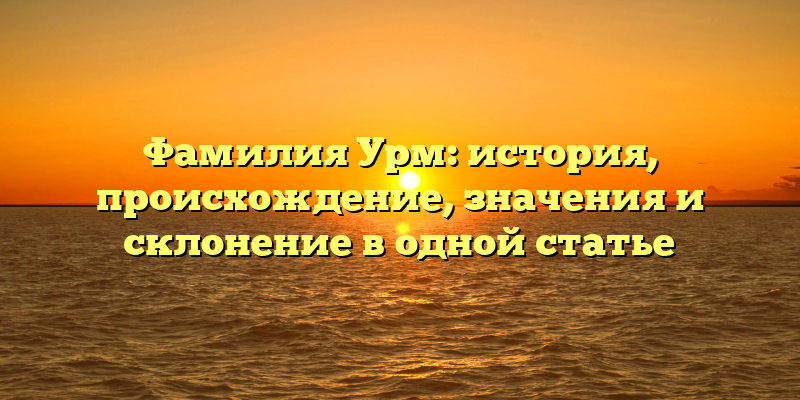 Фамилия Урм: история, происхождение, значения и склонение в одной статье