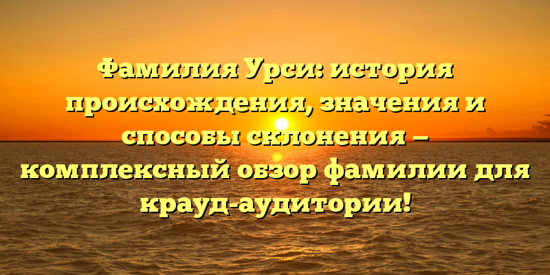 Фамилия Урси: история происхождения, значения и способы склонения — комплексный обзор фамилии для крауд-аудитории!