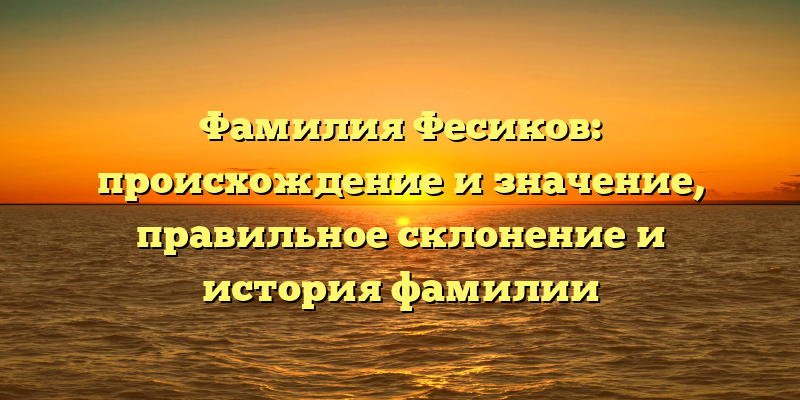 Фамилия Фесиков: происхождение и значение, правильное склонение и история фамилии