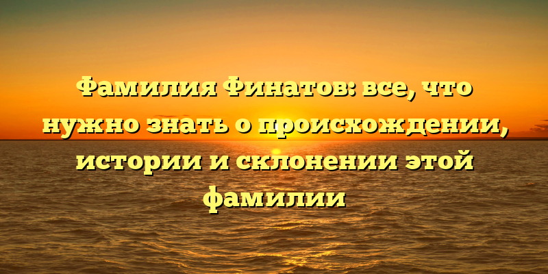 Фамилия Финатов: все, что нужно знать о происхождении, истории и склонении этой фамилии