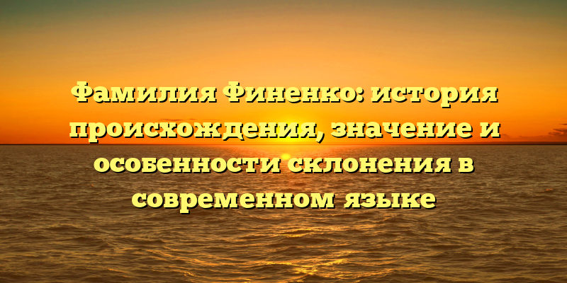 Фамилия Финенко: история происхождения, значение и особенности склонения в современном языке