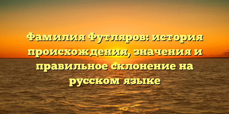 Фамилия Футляров: история происхождения, значения и правильное склонение на русском языке
