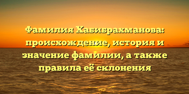 Фамилия Хабибрахманова: происхождение, история и значение фамилии, а также правила её склонения
