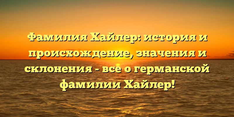 Фамилия Хайлер: история и происхождение, значения и склонения - все о германской фамилии Хайлер!