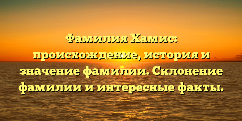 Фамилия Хамис: происхождение, история и значение фамилии. Склонение фамилии и интересные факты.