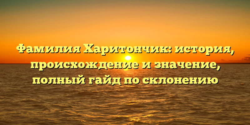 Фамилия Харитончик: история, происхождение и значение, полный гайд по склонению