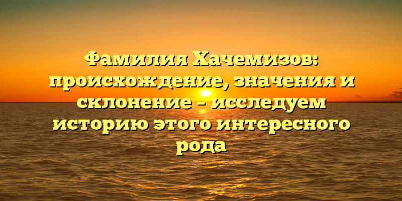Фамилия Хачемизов: происхождение, значения и склонение – исследуем историю этого интересного рода