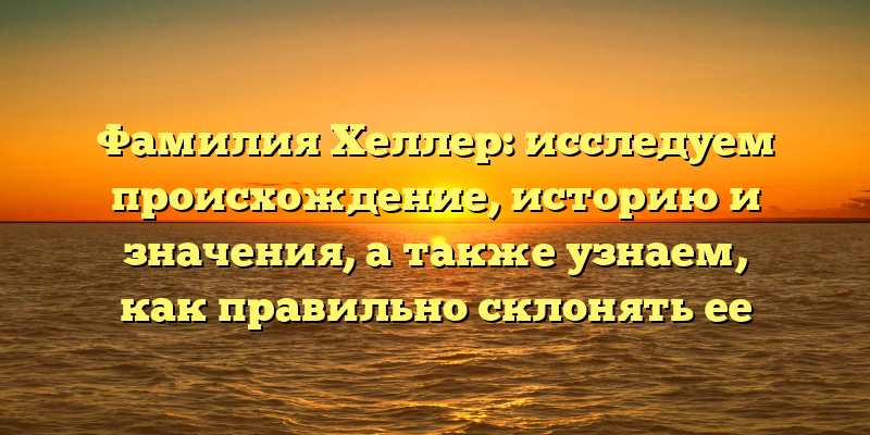 Фамилия Хеллер: исследуем происхождение, историю и значения, а также узнаем, как правильно склонять ее