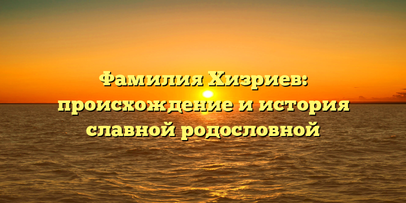 Фамилия Хизриев: происхождение и история славной родословной