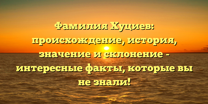 Фамилия Хуциев: происхождение, история, значение и склонение - интересные факты, которые вы не знали!