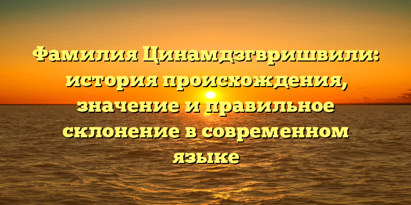 Фамилия Цинамдзгвришвили: история происхождения, значение и правильное склонение в современном языке