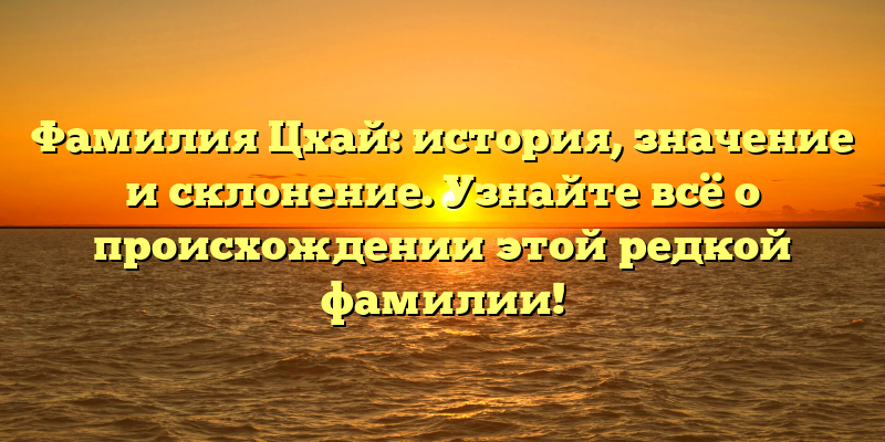 Фамилия Цхай: история, значение и склонение. Узнайте всё о происхождении этой редкой фамилии!